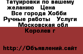 Татуировки,по вашему желанию › Цена ­ 500 - Все города Хобби. Ручные работы » Услуги   . Московская обл.,Королев г.